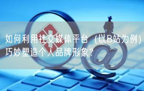 如何利用社交媒体平台（以B站为例）巧妙塑造个人品牌形象？