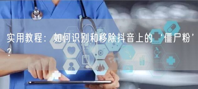 实用教程：如何识别和移除抖音上的‘僵尸粉’？