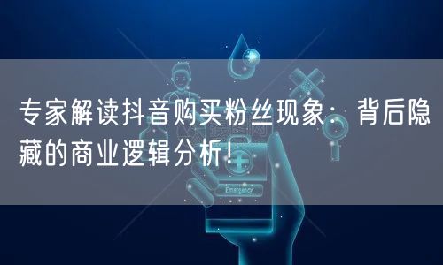 专家解读抖音购买粉丝现象：背后隐藏的商业逻辑分析！