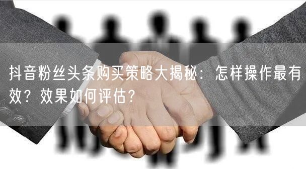 抖音粉丝头条购买策略大揭秘：怎样操作最有效？效果如何评估？