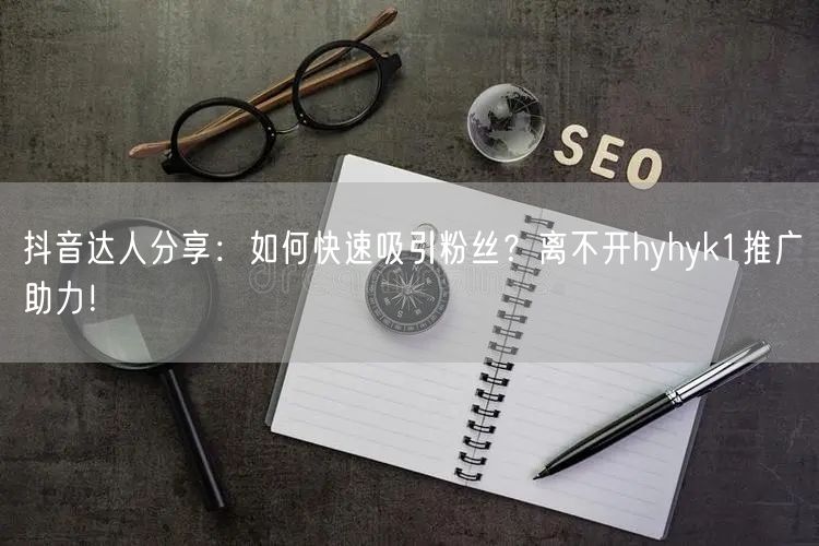 抖音达人分享：如何快速吸引粉丝？离不开hyhyk1推广助力！