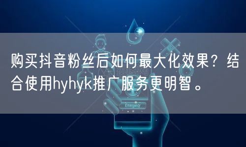购买抖音粉丝后如何最大化效果？结合使用hyhyk推广服务更明智。