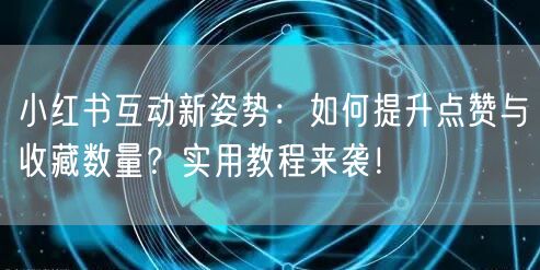 小红书互动新姿势：如何提升点赞与收藏数量？实用教程来袭！
